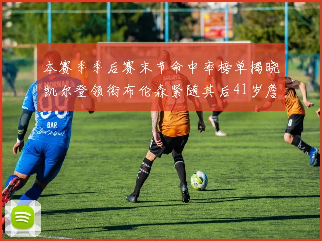 本赛季季后赛末节命中率榜单揭晓凯尔登领衔布伦森紧随其后41岁詹姆斯也在其中