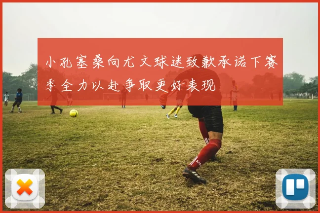 小孔塞桑向尤文球迷致歉承诺下赛季全力以赴争取更好表现