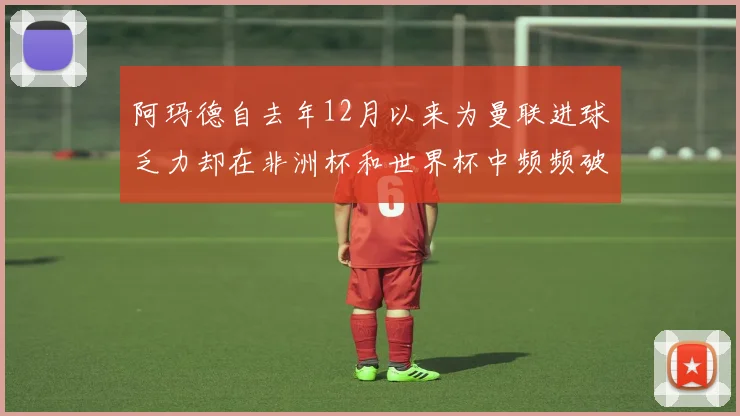 阿玛德自去年12月以来为曼联进球乏力却在非洲杯和世界杯中频频破门