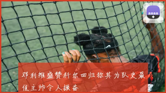 邓利维盛赞科尔回归称其为队史最佳主帅令人振奋