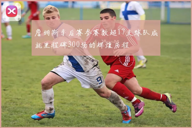 詹姆斯季后赛参赛数超17支球队成就里程碑300场的辉煌历程