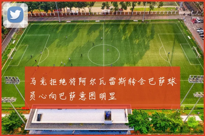马竞拒绝将阿尔瓦雷斯转会巴萨球员心向巴萨意图明显