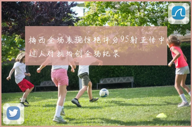 梅西全场表现惊艳评分95射正传中过人对抗均创全场纪录