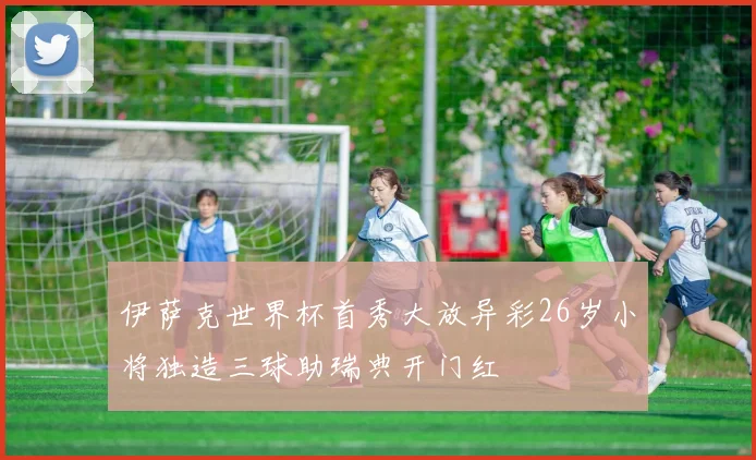 伊萨克世界杯首秀大放异彩26岁小将独造三球助瑞典开门红