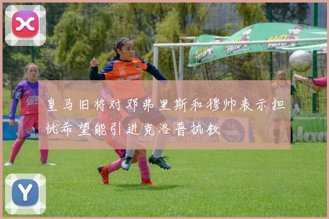 皇马旧将对邓弗里斯和穆帅表示担忧希望能引进克洛普执教