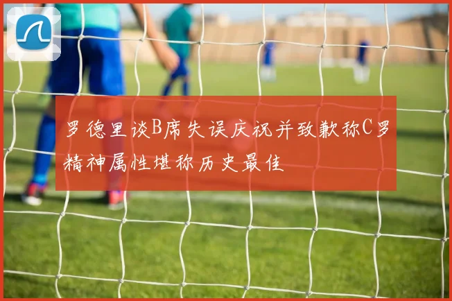 罗德里谈B席失误庆祝并致歉称C罗精神属性堪称历史最佳