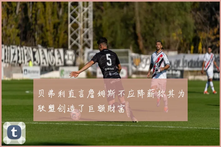 贝弗利直言詹姆斯不应降薪称其为联盟创造了巨额财富