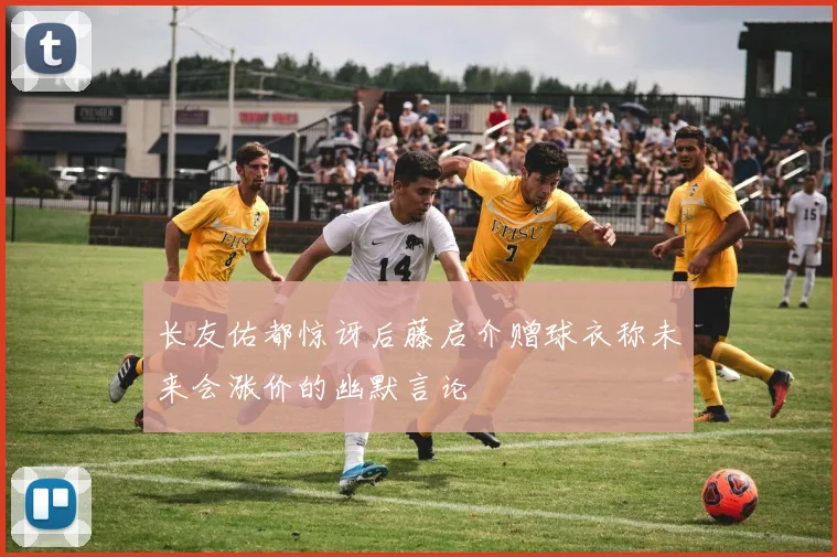长友佑都惊讶后藤启介赠球衣称未来会涨价的幽默言论