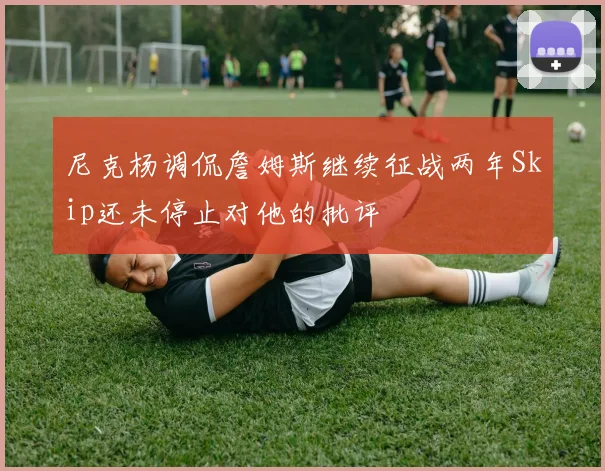 尼克杨调侃詹姆斯继续征战两年Skip还未停止对他的批评