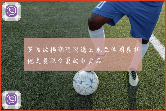 罗马诺揭晓阿玛德去米兰传闻真相他是曼联今夏的非卖品