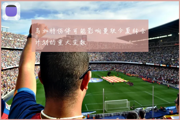 乌加特伤停可能影响曼联今夏转会计划的重大变数