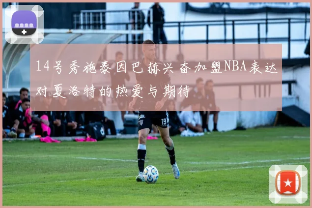 14号秀施泰因巴赫兴奋加盟NBA表达对夏洛特的热爱与期待