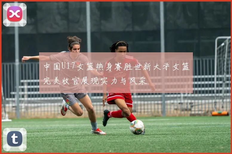 中国U17女篮热身赛胜世新大学女篮完美收官展现实力与风采