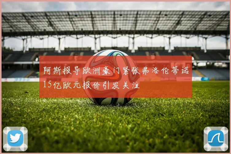 阿斯报导欧洲豪门紧张弗洛伦蒂诺15亿欧元报价引发关注