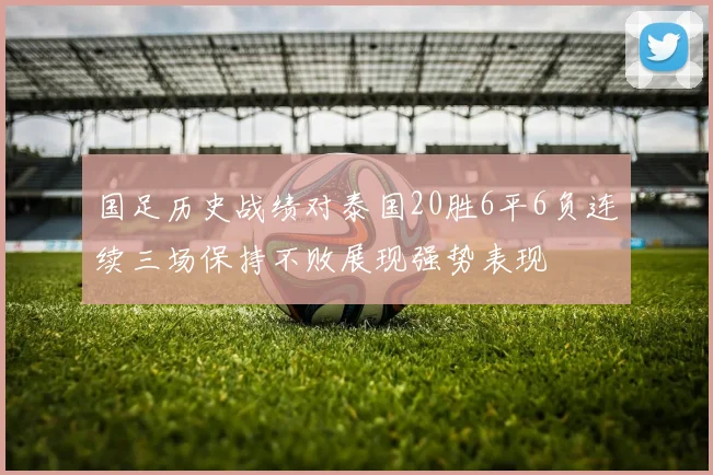 国足历史战绩对泰国20胜6平6负连续三场保持不败展现强势表现